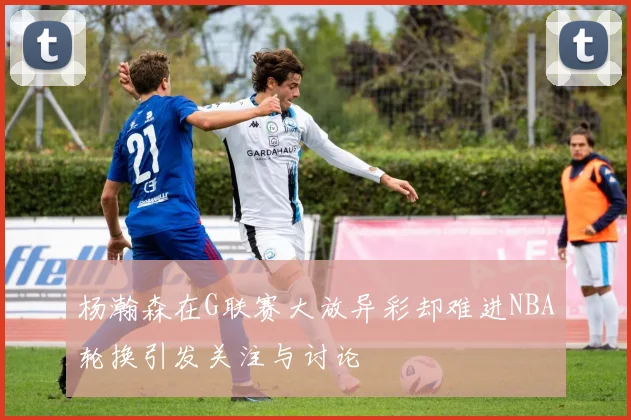 杨瀚森在G联赛大放异彩却难进NBA轮换引发关注与讨论