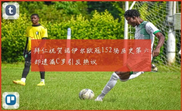 拜仁祝贺诺伊尔欧冠152场历史第六却遗漏C罗引发热议