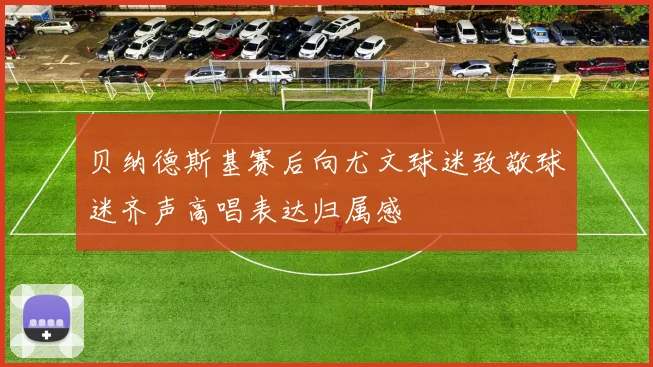 贝纳德斯基赛后向尤文球迷致敬球迷齐声高唱表达归属感