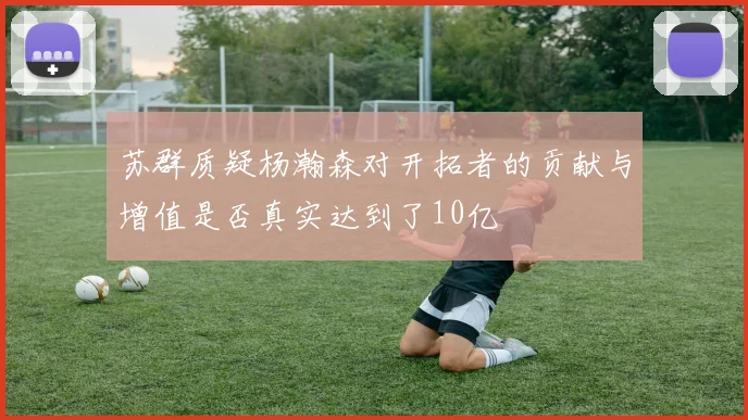 苏群质疑杨瀚森对开拓者的贡献与增值是否真实达到了10亿