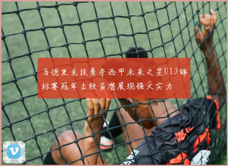 马德里竞技勇夺西甲未来之星U13锦标赛冠军击败黄潜展现强大实力