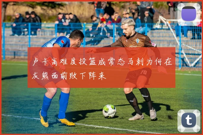 卢卡高难度投篮成常态马刺为何在灰熊面前败下阵来