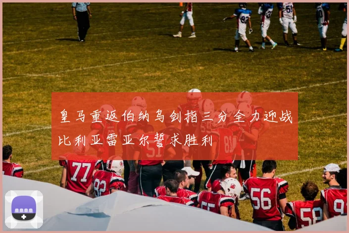 皇马重返伯纳乌剑指三分全力迎战比利亚雷亚尔誓求胜利