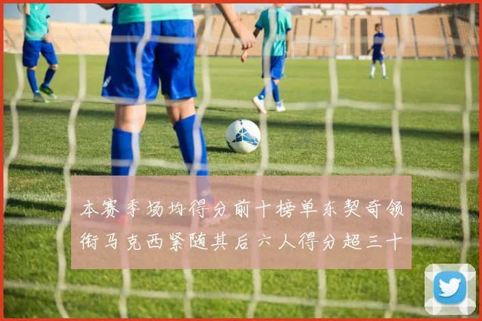 本赛季场均得分前十榜单东契奇领衔马克西紧随其后六人得分超三十