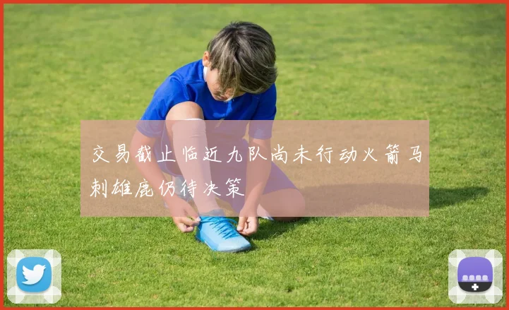 交易截止临近九队尚未行动火箭马刺雄鹿仍待决策