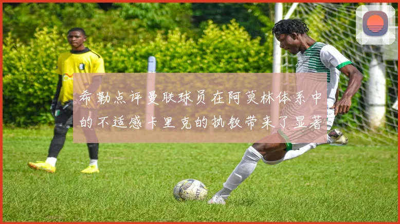 希勒点评曼联球员在阿莫林体系中的不适感卡里克的执教带来了显著变化