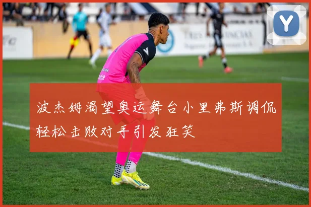 波杰姆渴望奥运舞台小里弗斯调侃轻松击败对手引发狂笑