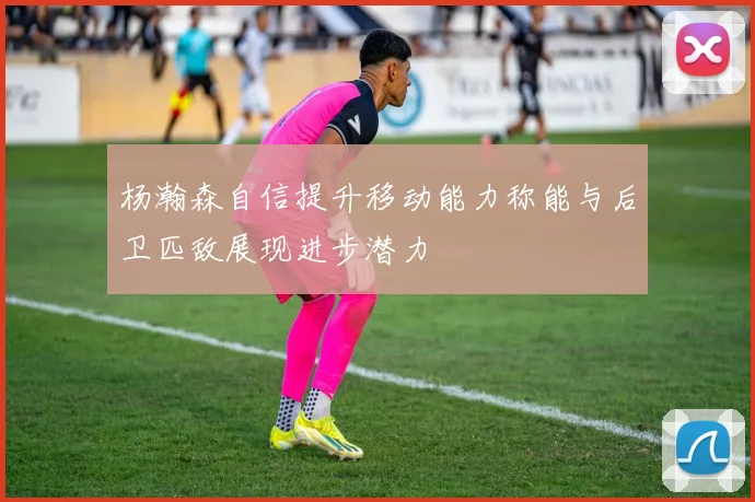 杨瀚森自信提升移动能力称能与后卫匹敌展现进步潜力