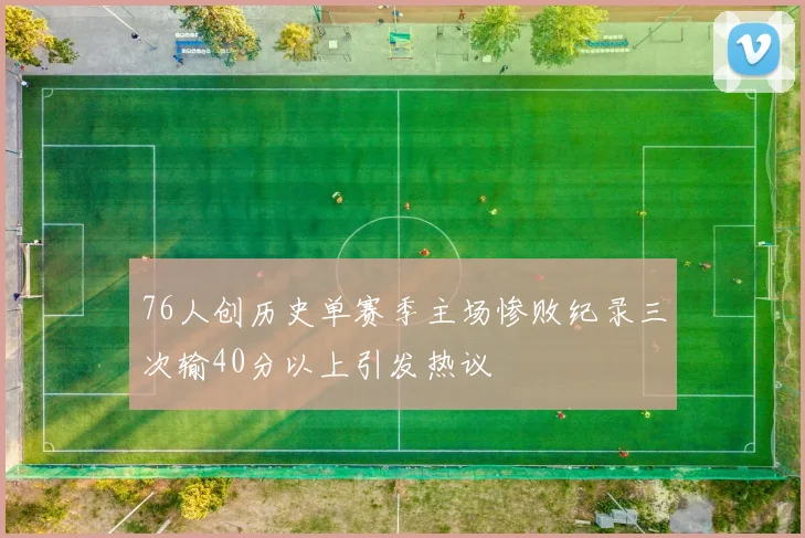 76人创历史单赛季主场惨败纪录三次输40分以上引发热议