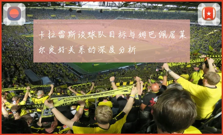 卡拉雷斯谈球队目标与姆巴佩居莱尔良好关系的深度分析