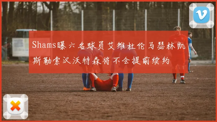 Shams曝六名球员艾维杜伦马瑟林凯斯勒索汉沃特森将不会提前续约