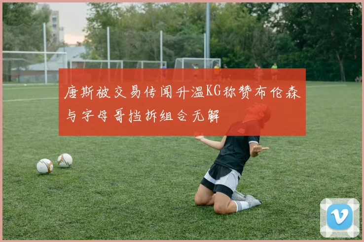 唐斯被交易传闻升温KG称赞布伦森与字母哥挡拆组合无解