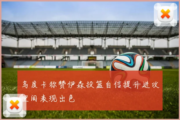 乌度卡称赞伊森投篮自信提升进攻空间表现出色