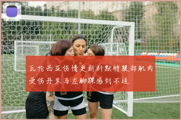 瓦伦西亚伤情更新科默特腹部肌肉受伤丹朱马左脚踝感到不适
