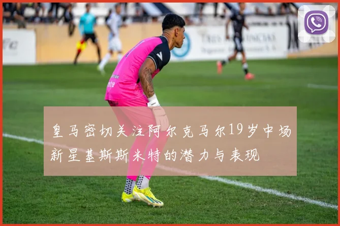 皇马密切关注阿尔克马尔19岁中场新星基斯斯米特的潜力与表现