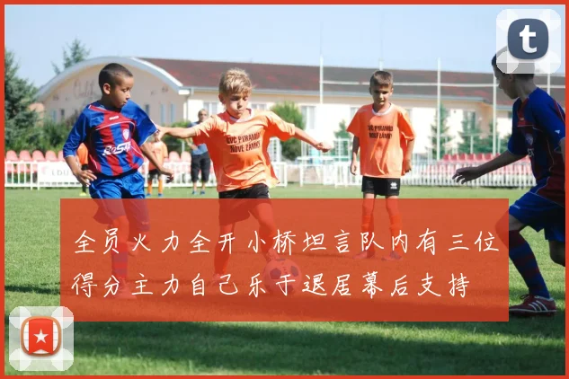 全员火力全开小桥坦言队内有三位得分主力自己乐于退居幕后支持