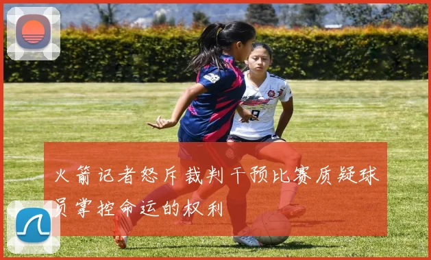 火箭记者怒斥裁判干预比赛质疑球员掌控命运的权利