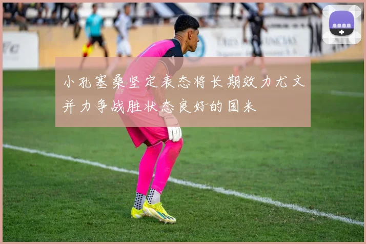 小孔塞桑坚定表态将长期效力尤文并力争战胜状态良好的国米