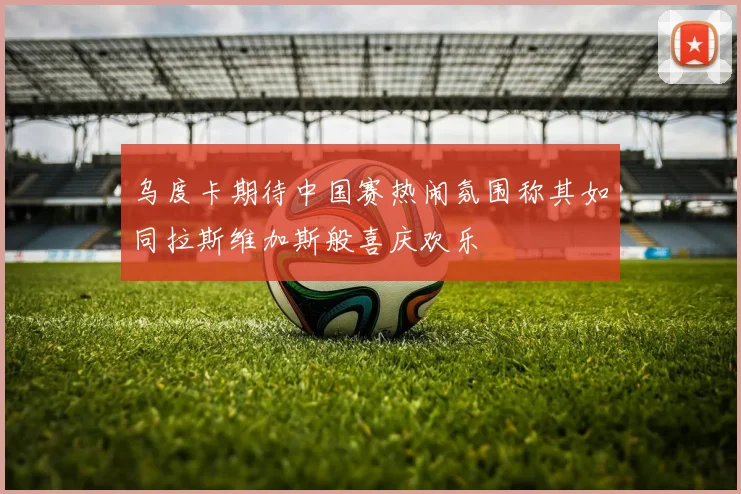 乌度卡期待中国赛热闹氛围称其如同拉斯维加斯般喜庆欢乐