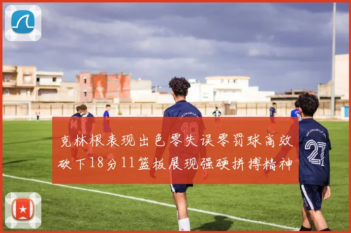 克林根表现出色零失误零罚球高效砍下18分11篮板展现强硬拼搏精神