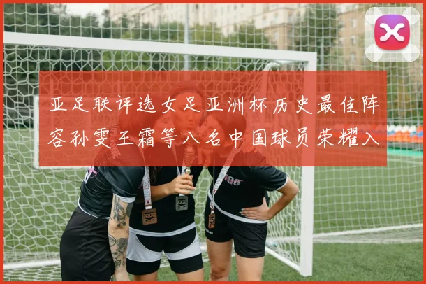 亚足联评选女足亚洲杯历史最佳阵容孙雯王霜等八名中国球员荣耀入选