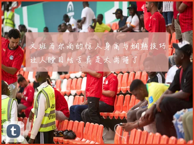 文班马尔尚的惊人身高与娴熟技巧让人瞠目结舌真是太离谱了