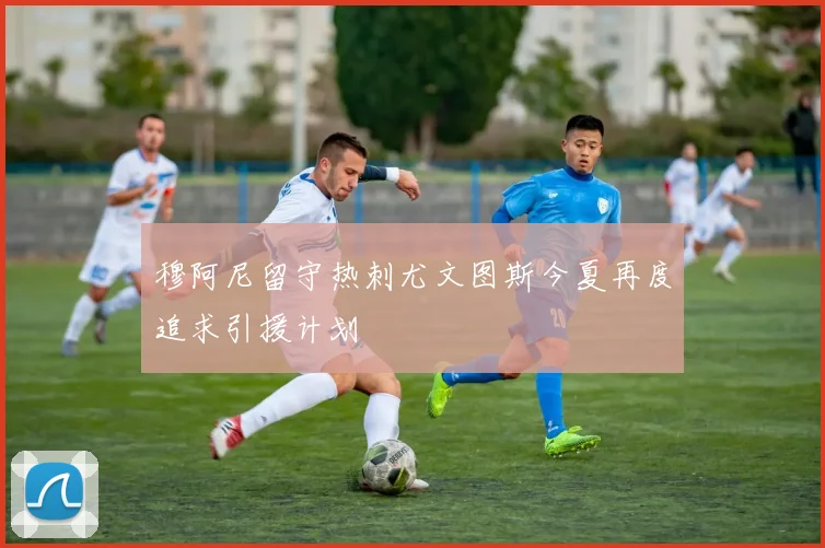 穆阿尼留守热刺尤文图斯今夏再度追求引援计划