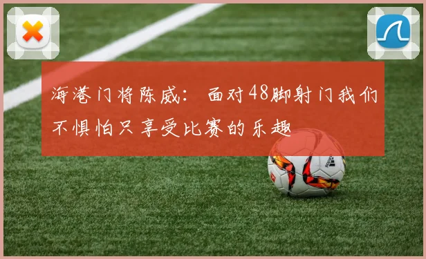 海港门将陈威：面对48脚射门我们不惧怕只享受比赛的乐趣
