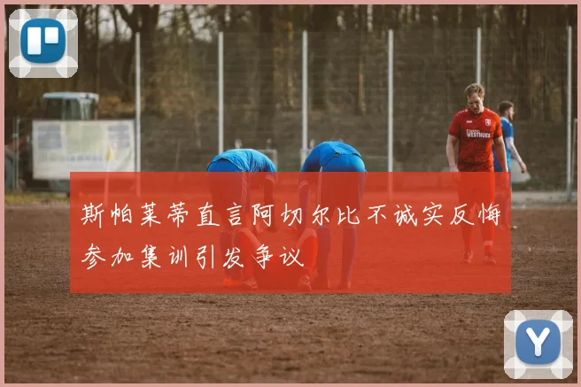 斯帕莱蒂直言阿切尔比不诚实反悔参加集训引发争议