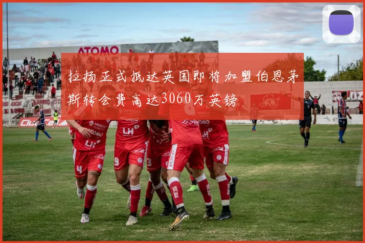 拉扬正式抵达英国即将加盟伯恩茅斯转会费高达3060万英镑