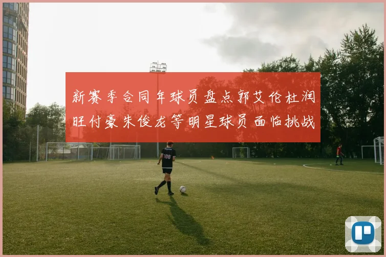 新赛季合同年球员盘点郭艾伦杜润旺付豪朱俊龙等明星球员面临挑战