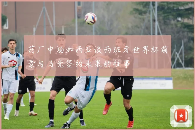 药厂中场加西亚谈西班牙世界杯前景与马竞签约未果的往事