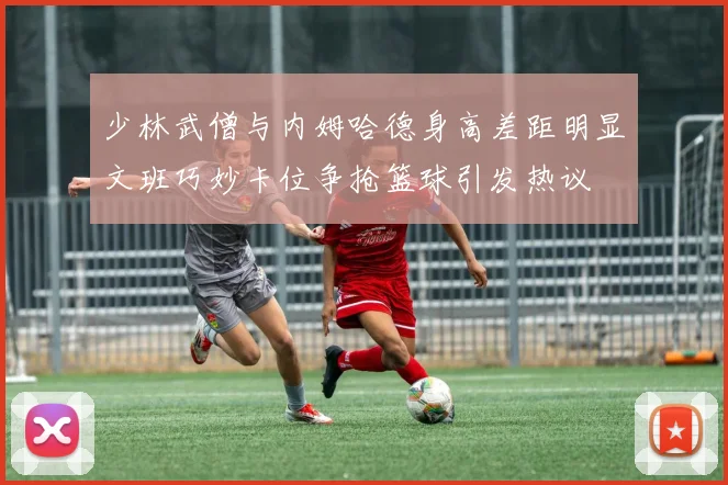 少林武僧与内姆哈德身高差距明显文班巧妙卡位争抢篮球引发热议